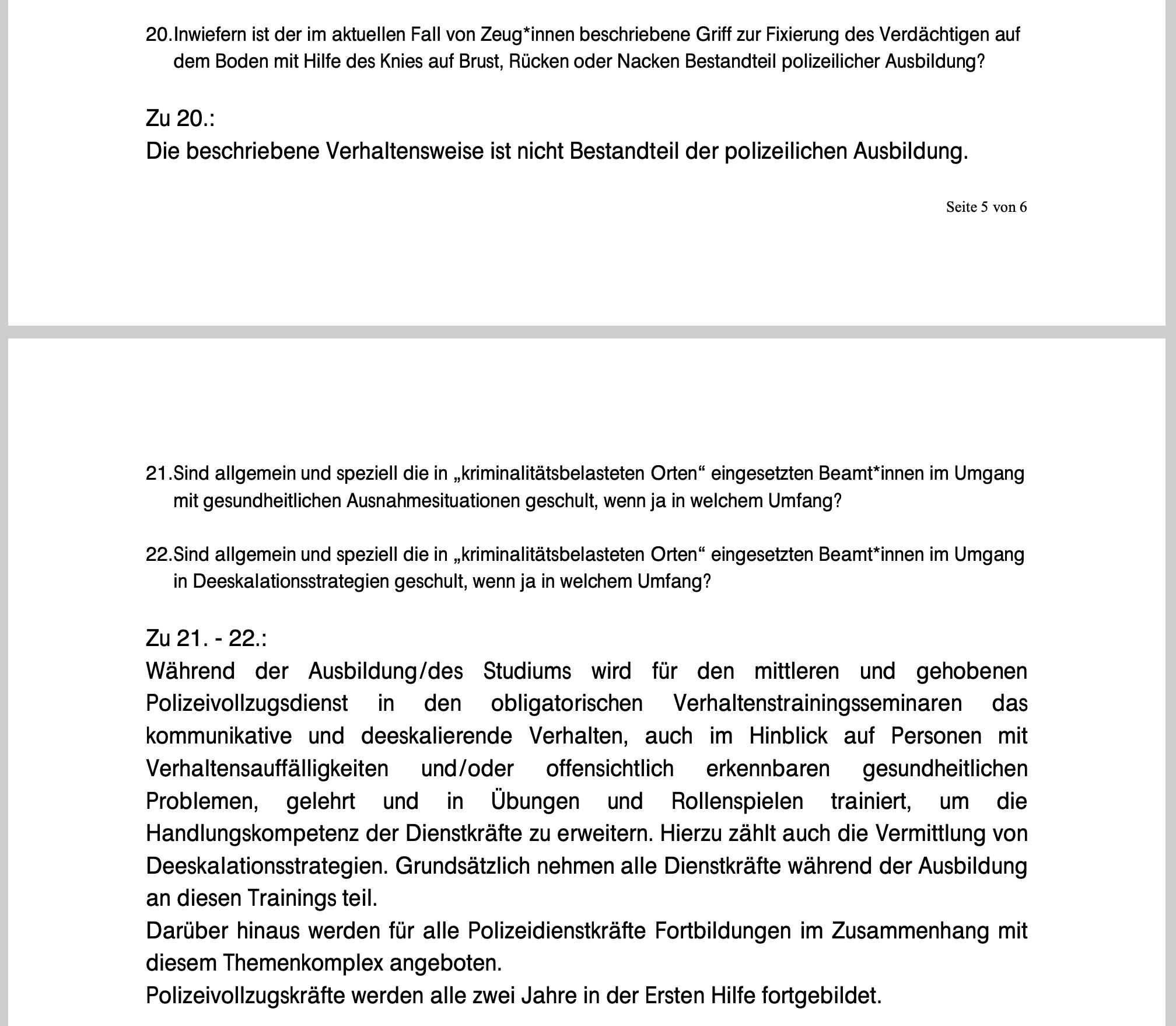 Screenshot der Anfrage: 20. Inwiefern ist der im aktuellen Fall von Zeug*innen beschriebene Griff zur Fixierung des Verdächtigen auf
dem Boden mit Hilfe des Knies auf Brust, Rücken oder Nacken Bestandteil polizeilicher Ausbildung?
Zu 20.:
Die beschriebene Verhaltensweise ist nicht Bestandteil der polizeilichen Ausbildung.